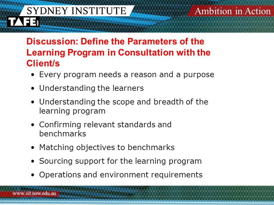 Ambition in Action   Discussion: Define the Parameters of the Learning Program in Consultation with the Client/s Every program needs a reason and a purpose Understanding the learners Understanding the scope and breadth of the learning program Confirming relevant standards and benchmarks Matching objectives to benchmarks Sourcing support for the learning program Operations and environment requirements