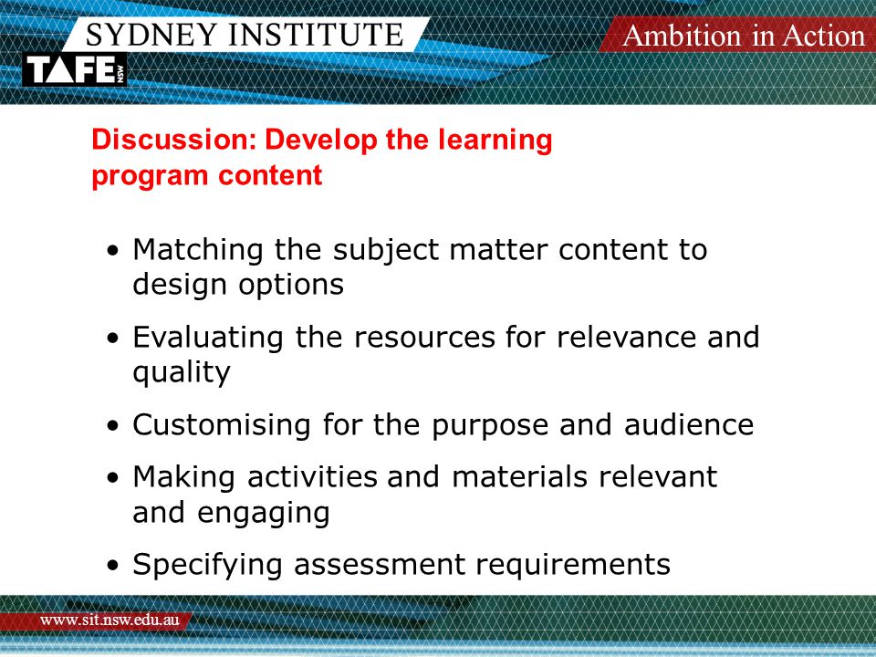 Ambition in Action   Discussion: Develop the learning program content Matching the subject matter content to design options Evaluating the resources for relevance and quality Customising for the purpose and audience Making activities and materials relevant and engaging Specifying assessment requirements
