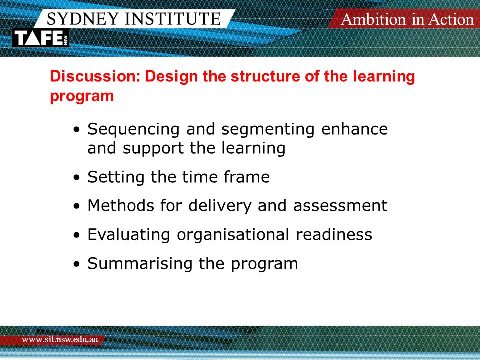 Ambition in Action   Discussion: Design the structure of the learning program Sequencing and segmenting enhance and support the learning Setting the time frame Methods for delivery and assessment Evaluating organisational readiness Summarising the program