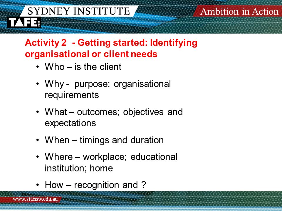 Ambition in Action   Activity 2 - Getting started: Identifying organisational or client needs Who – is the client Why - purpose; organisational requirements What – outcomes; objectives and expectations When – timings and duration Where – workplace; educational institution; home How – recognition and