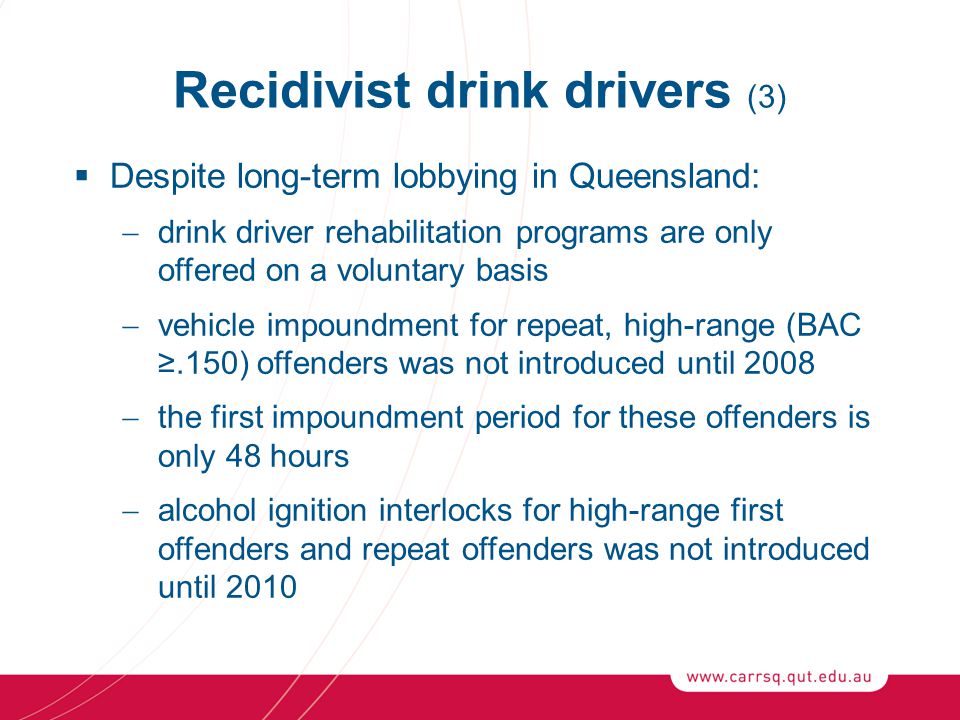 Recidivist drink drivers (3)  Despite long-term lobbying in Queensland:  drink driver rehabilitation programs are only offered on a voluntary basis  vehicle impoundment for repeat, high-range (BAC ≥.150) offenders was not introduced until 2008  the first impoundment period for these offenders is only 48 hours  alcohol ignition interlocks for high-range first offenders and repeat offenders was not introduced until 2010