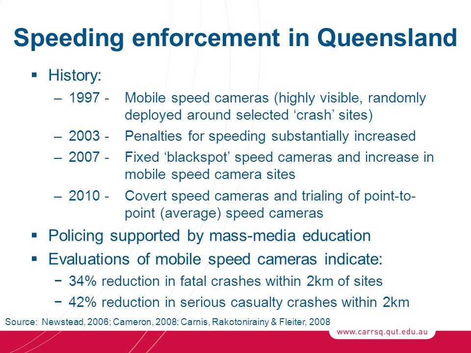 Speeding enforcement in Queensland  History: – Mobile speed cameras (highly visible, randomly deployed around selected ‘crash’ sites) –2003 -Penalties for speeding substantially increased – Fixed ‘blackspot’ speed cameras and increase in mobile speed camera sites –2010 -Covert speed cameras and trialing of point-to- point (average) speed cameras  Policing supported by mass-media education  Evaluations of mobile speed cameras indicate: −34% reduction in fatal crashes within 2km of sites −42% reduction in serious casualty crashes within 2km Source: Newstead, 2006; Cameron, 2008; Carnis, Rakotonirainy & Fleiter, 2008