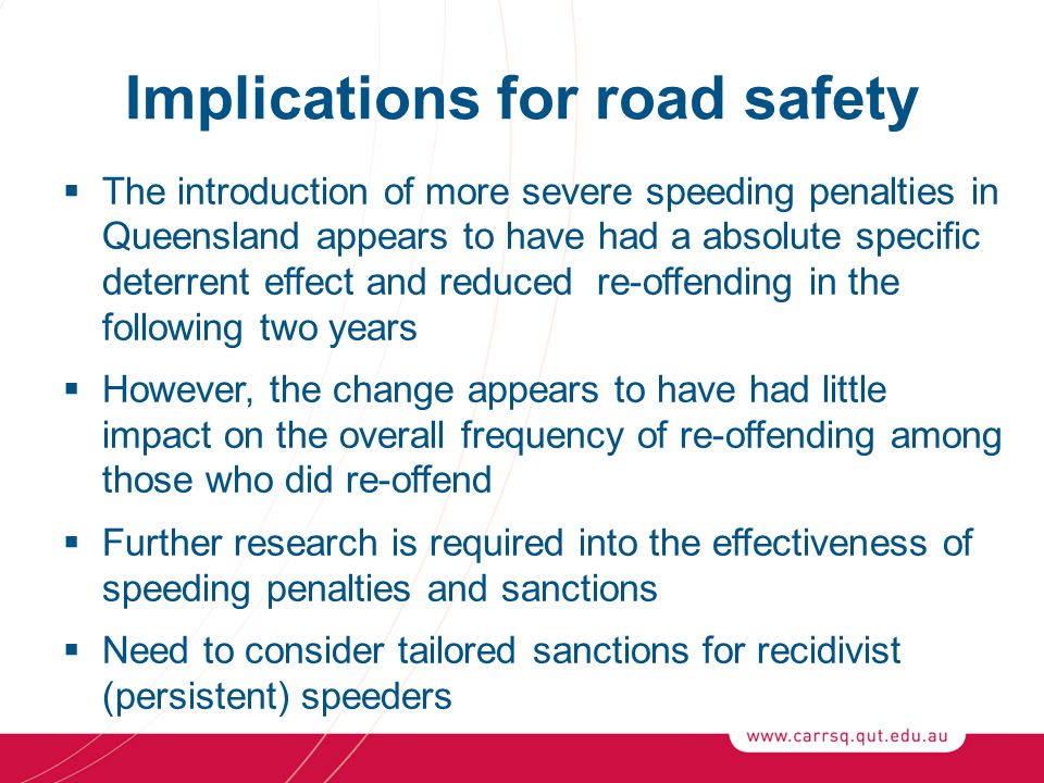 Implications for road safety  The introduction of more severe speeding penalties in Queensland appears to have had a absolute specific deterrent effect and reduced re-offending in the following two years  However, the change appears to have had little impact on the overall frequency of re-offending among those who did re-offend  Further research is required into the effectiveness of speeding penalties and sanctions  Need to consider tailored sanctions for recidivist (persistent) speeders