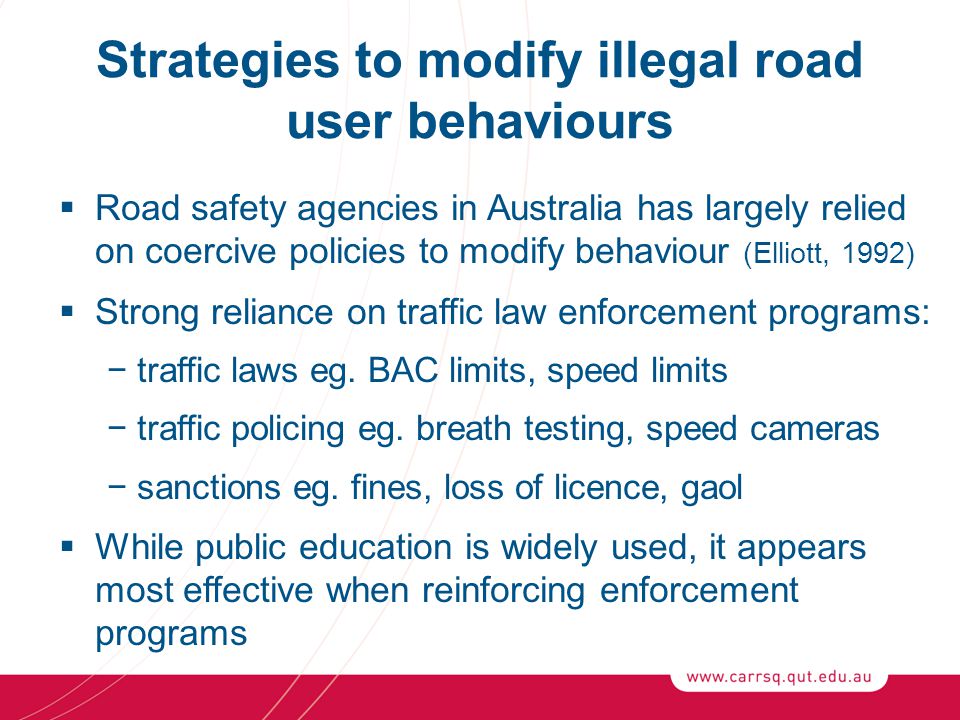 Strategies to modify illegal road user behaviours  Road safety agencies in Australia has largely relied on coercive policies to modify behaviour (Elliott, 1992)  Strong reliance on traffic law enforcement programs: −traffic laws eg.