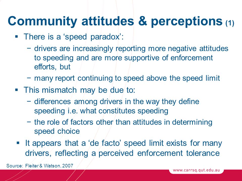 Community attitudes & perceptions (1)  There is a ‘speed paradox’: −drivers are increasingly reporting more negative attitudes to speeding and are more supportive of enforcement efforts, but −many report continuing to speed above the speed limit  This mismatch may be due to: −differences among drivers in the way they define speeding i.e.