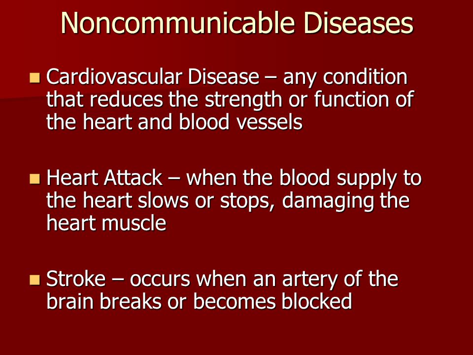 Noncommunicable Diseases Cardiovascular Disease – any condition that reduces the strength or function of the heart and blood vessels Cardiovascular Disease – any condition that reduces the strength or function of the heart and blood vessels Heart Attack – when the blood supply to the heart slows or stops, damaging the heart muscle Heart Attack – when the blood supply to the heart slows or stops, damaging the heart muscle Stroke – occurs when an artery of the brain breaks or becomes blocked Stroke – occurs when an artery of the brain breaks or becomes blocked