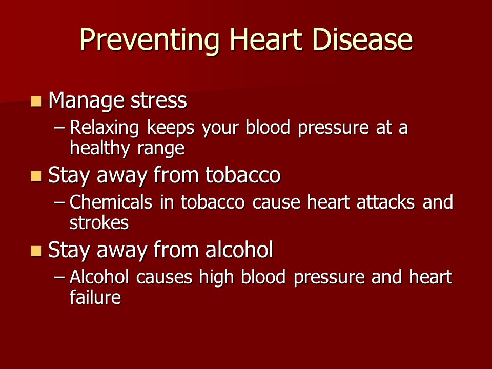 Preventing Heart Disease Manage stress Manage stress –Relaxing keeps your blood pressure at a healthy range Stay away from tobacco Stay away from tobacco –Chemicals in tobacco cause heart attacks and strokes Stay away from alcohol Stay away from alcohol –Alcohol causes high blood pressure and heart failure