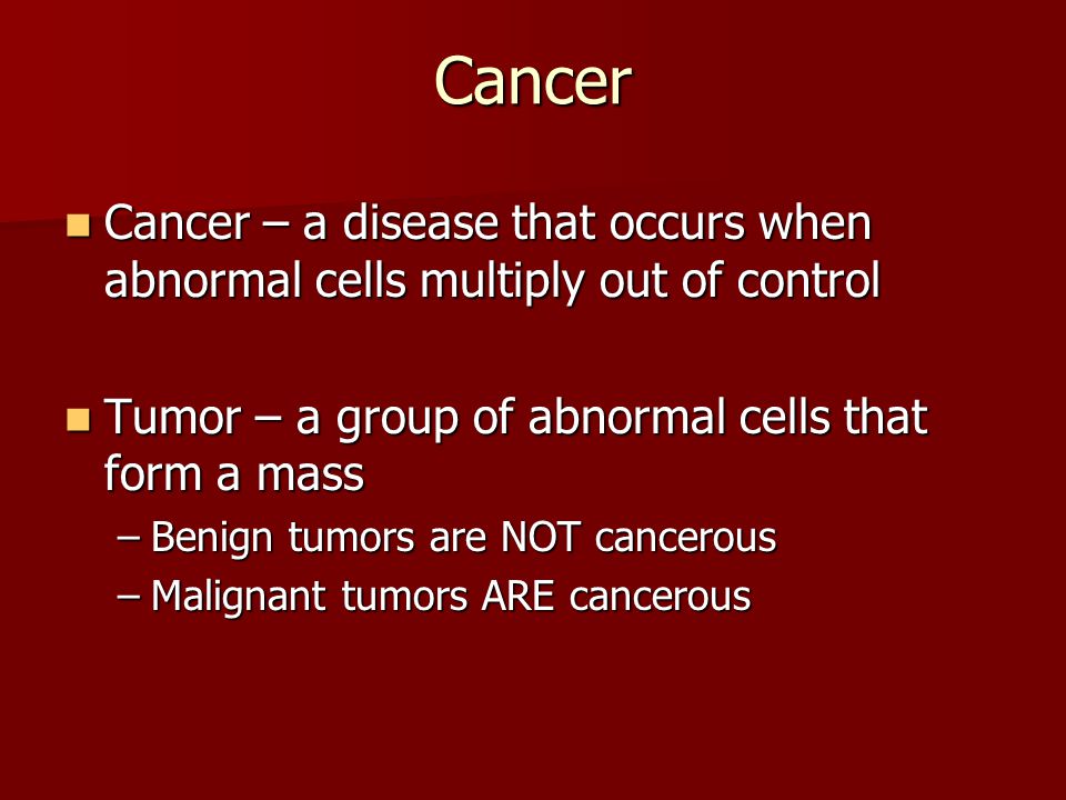 Cancer Cancer – a disease that occurs when abnormal cells multiply out of control Cancer – a disease that occurs when abnormal cells multiply out of control Tumor – a group of abnormal cells that form a mass Tumor – a group of abnormal cells that form a mass –Benign tumors are NOT cancerous –Malignant tumors ARE cancerous
