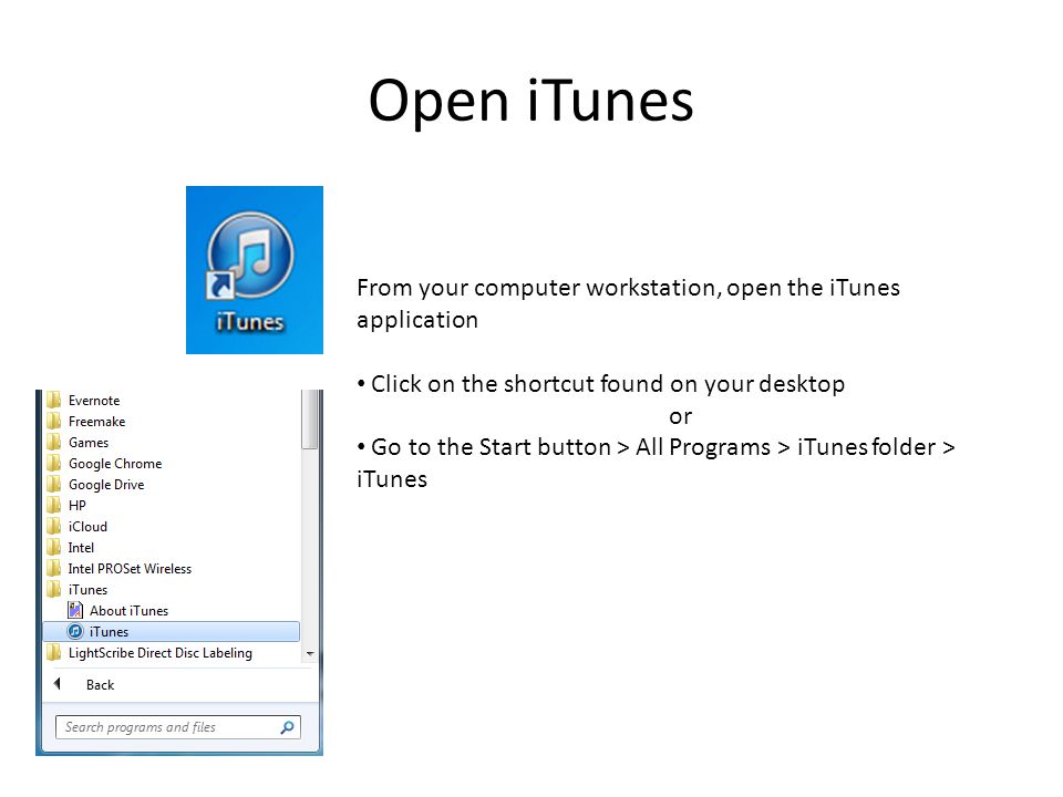 Open iTunes From your computer workstation, open the iTunes application Click on the shortcut found on your desktop or Go to the Start button > All Programs > iTunes folder > iTunes