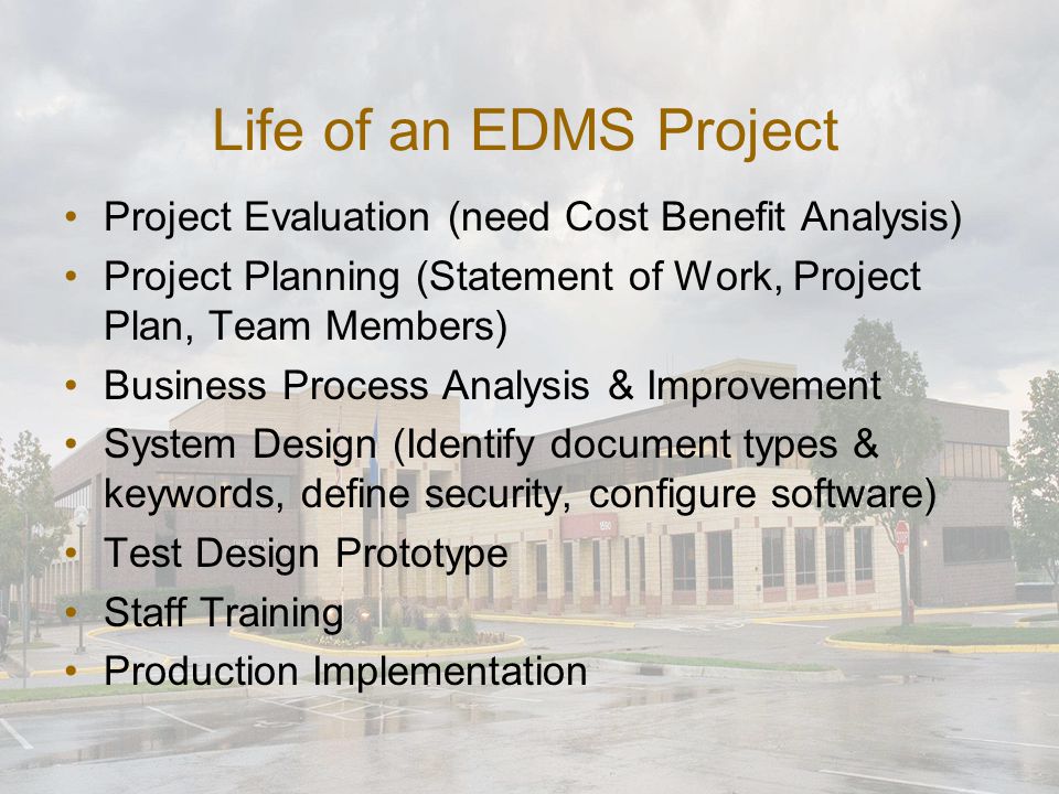 Life of an EDMS Project Project Evaluation (need Cost Benefit Analysis) Project Planning (Statement of Work, Project Plan, Team Members) Business Process Analysis & Improvement System Design (Identify document types & keywords, define security, configure software) Test Design Prototype Staff Training Production Implementation