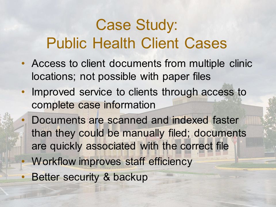 Case Study: Public Health Client Cases Access to client documents from multiple clinic locations; not possible with paper files Improved service to clients through access to complete case information Documents are scanned and indexed faster than they could be manually filed; documents are quickly associated with the correct file Workflow improves staff efficiency Better security & backup
