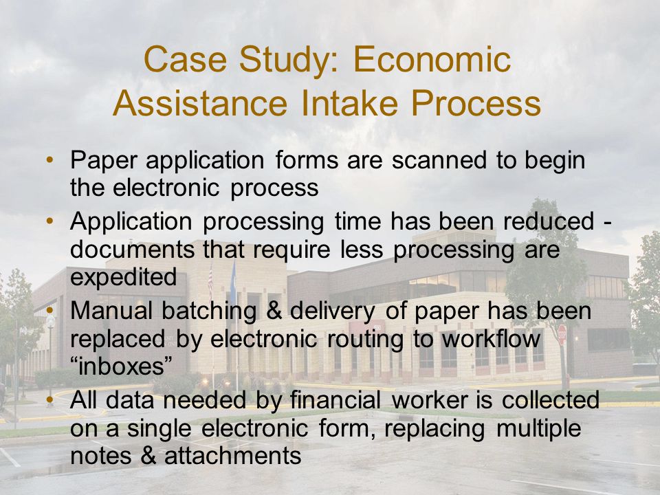 Case Study: Economic Assistance Intake Process Paper application forms are scanned to begin the electronic process Application processing time has been reduced - documents that require less processing are expedited Manual batching & delivery of paper has been replaced by electronic routing to workflow inboxes All data needed by financial worker is collected on a single electronic form, replacing multiple notes & attachments