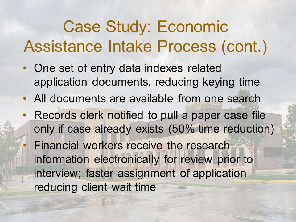 Case Study: Economic Assistance Intake Process (cont.) One set of entry data indexes related application documents, reducing keying time All documents are available from one search Records clerk notified to pull a paper case file only if case already exists (50% time reduction) Financial workers receive the research information electronically for review prior to interview; faster assignment of application reducing client wait time