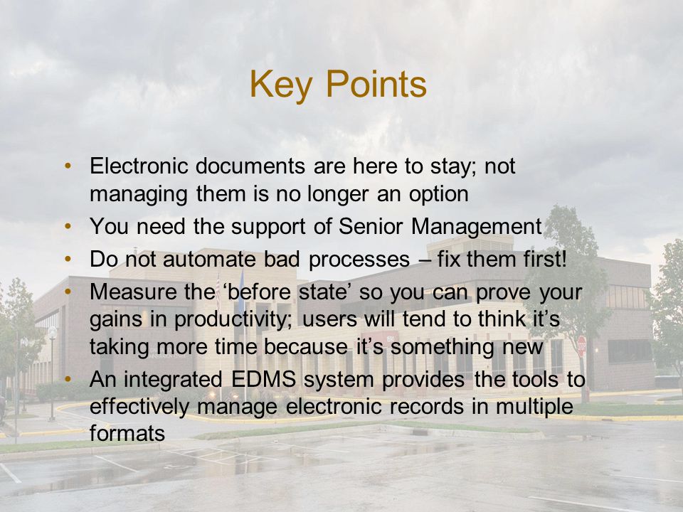 Key Points Electronic documents are here to stay; not managing them is no longer an option You need the support of Senior Management Do not automate bad processes – fix them first.