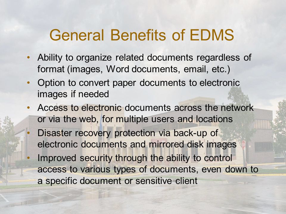 General Benefits of EDMS Ability to organize related documents regardless of format (images, Word documents,  , etc.) Option to convert paper documents to electronic images if needed Access to electronic documents across the network or via the web, for multiple users and locations Disaster recovery protection via back-up of electronic documents and mirrored disk images Improved security through the ability to control access to various types of documents, even down to a specific document or sensitive client