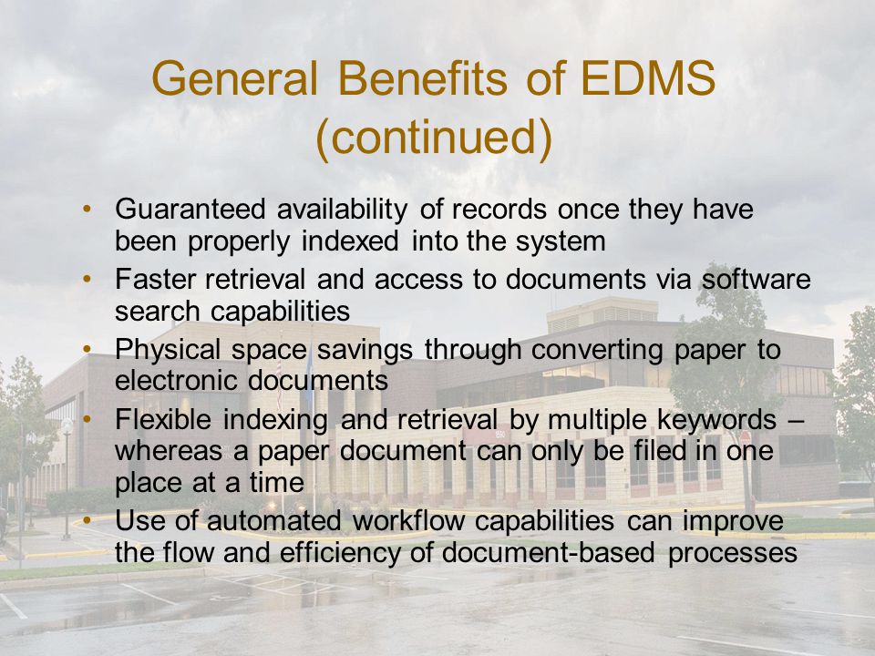 General Benefits of EDMS (continued) Guaranteed availability of records once they have been properly indexed into the system Faster retrieval and access to documents via software search capabilities Physical space savings through converting paper to electronic documents Flexible indexing and retrieval by multiple keywords – whereas a paper document can only be filed in one place at a time Use of automated workflow capabilities can improve the flow and efficiency of document-based processes