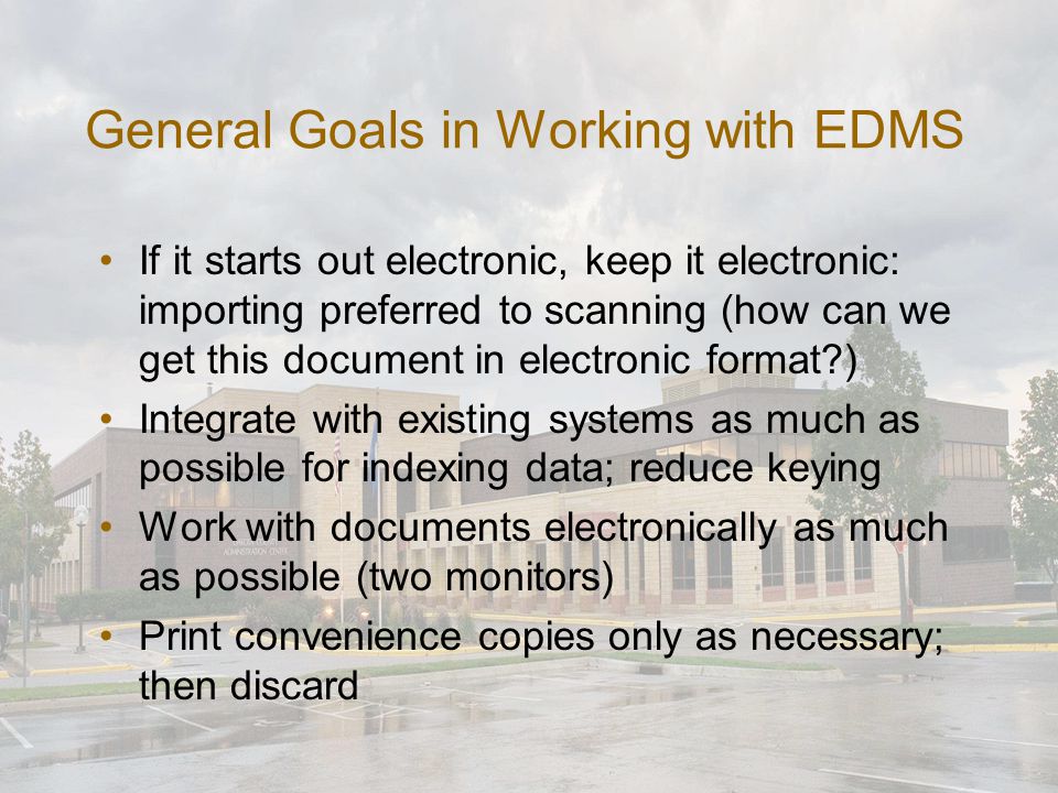 General Goals in Working with EDMS If it starts out electronic, keep it electronic: importing preferred to scanning (how can we get this document in electronic format ) Integrate with existing systems as much as possible for indexing data; reduce keying Work with documents electronically as much as possible (two monitors) Print convenience copies only as necessary; then discard
