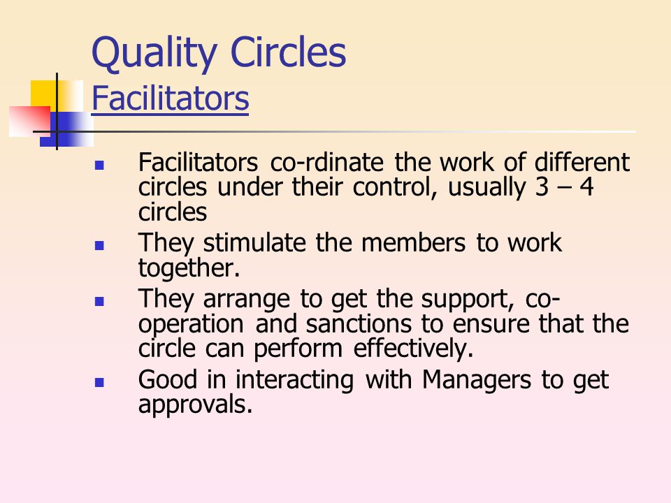 Quality Circles Facilitators Facilitators co-rdinate the work of different circles under their control, usually 3 – 4 circles They stimulate the members to work together.