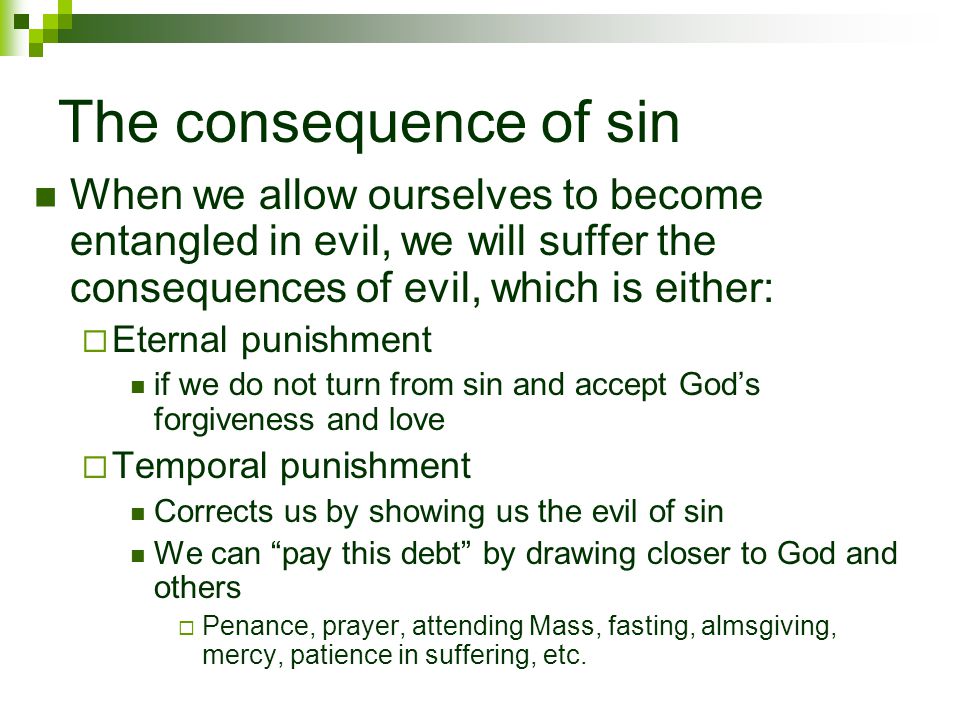 The consequence of sin When we allow ourselves to become entangled in evil, we will suffer the consequences of evil, which is either:  Eternal punishment if we do not turn from sin and accept God’s forgiveness and love  Temporal punishment Corrects us by showing us the evil of sin We can pay this debt by drawing closer to God and others  Penance, prayer, attending Mass, fasting, almsgiving, mercy, patience in suffering, etc.