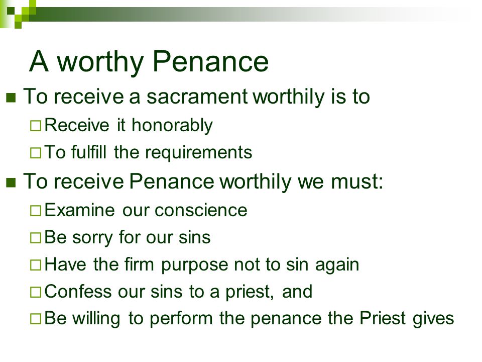 A worthy Penance To receive a sacrament worthily is to  Receive it honorably  To fulfill the requirements To receive Penance worthily we must:  Examine our conscience  Be sorry for our sins  Have the firm purpose not to sin again  Confess our sins to a priest, and  Be willing to perform the penance the Priest gives