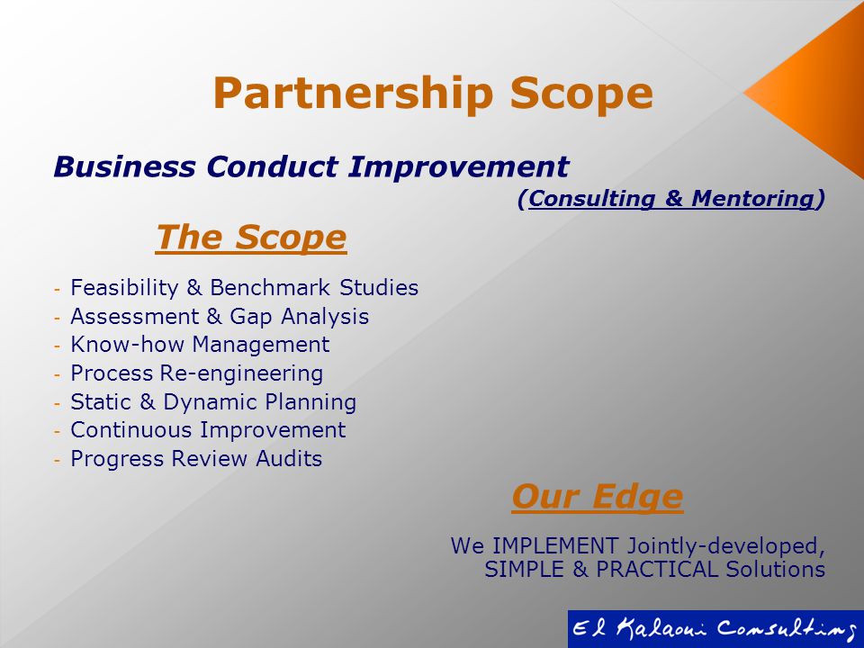 Partnership Scope Business Conduct Improvement (Consulting & Mentoring) The Scope - Feasibility & Benchmark Studies - Assessment & Gap Analysis - Know-how Management - Process Re-engineering - Static & Dynamic Planning - Continuous Improvement - Progress Review Audits Our Edge We IMPLEMENT Jointly-developed, SIMPLE & PRACTICAL Solutions