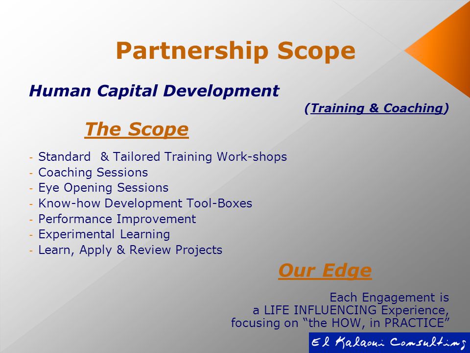 Partnership Scope Human Capital Development (Training & Coaching) The Scope - Standard & Tailored Training Work-shops - Coaching Sessions - Eye Opening Sessions - Know-how Development Tool-Boxes - Performance Improvement - Experimental Learning - Learn, Apply & Review Projects Our Edge Each Engagement is a LIFE INFLUENCING Experience, focusing on the HOW, in PRACTICE