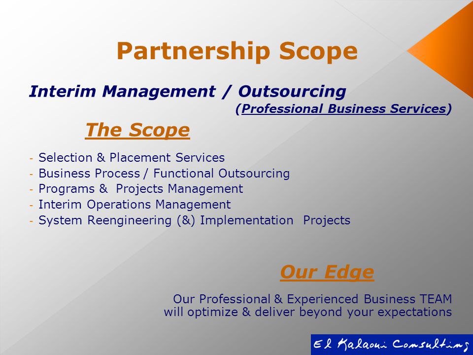 Partnership Scope Interim Management / Outsourcing (Professional Business Services) The Scope - Selection & Placement Services - Business Process / Functional Outsourcing - Programs & Projects Management - Interim Operations Management - System Reengineering (&) Implementation Projects Our Edge Our Professional & Experienced Business TEAM will optimize & deliver beyond your expectations