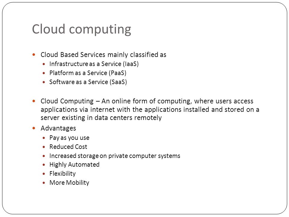 Cloud computing Cloud Based Services mainly classified as Infrastructure as a Service (IaaS) Platform as a Service (PaaS) Software as a Service (SaaS) Cloud Computing – An online form of computing, where users access applications via internet with the applications installed and stored on a server existing in data centers remotely Advantages Pay as you use Reduced Cost Increased storage on private computer systems Highly Automated Flexibility More Mobility