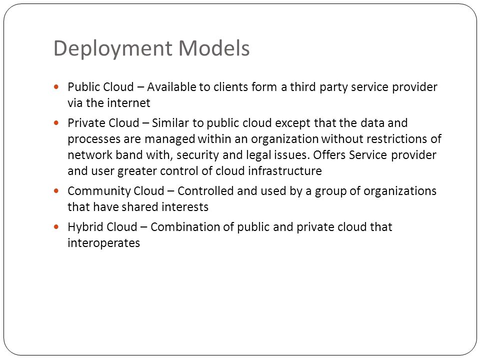 Deployment Models Public Cloud – Available to clients form a third party service provider via the internet Private Cloud – Similar to public cloud except that the data and processes are managed within an organization without restrictions of network band with, security and legal issues.