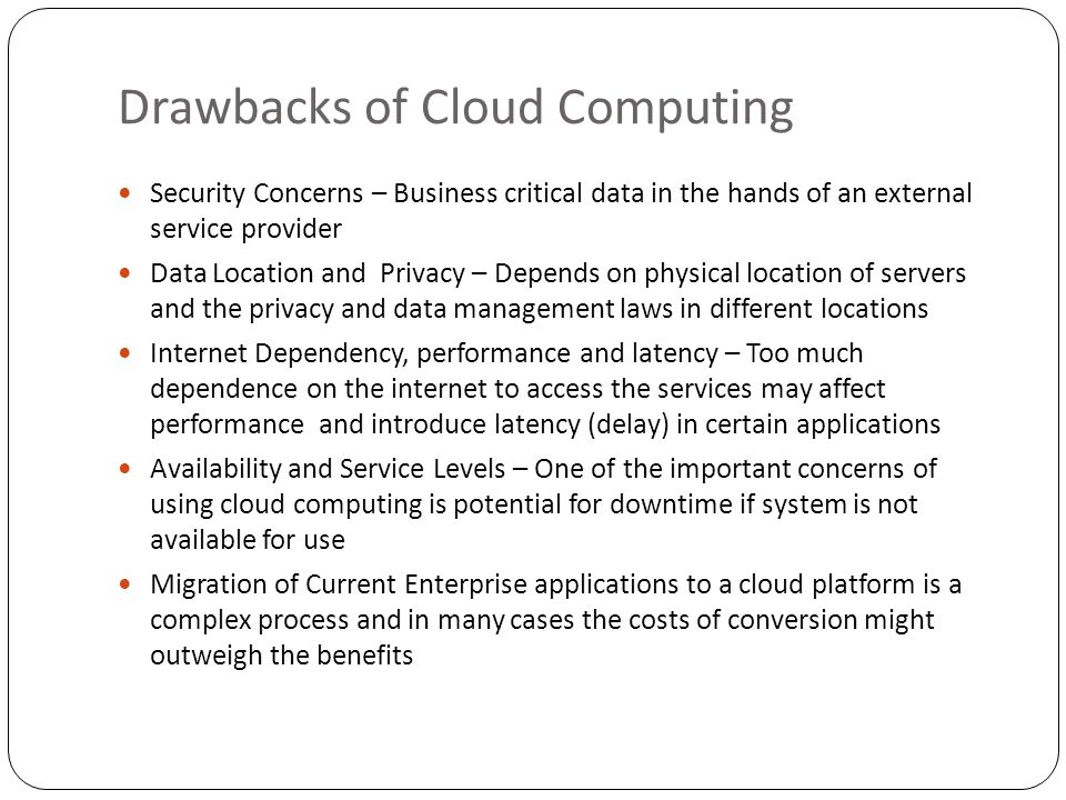 Drawbacks of Cloud Computing Security Concerns – Business critical data in the hands of an external service provider Data Location and Privacy – Depends on physical location of servers and the privacy and data management laws in different locations Internet Dependency, performance and latency – Too much dependence on the internet to access the services may affect performance and introduce latency (delay) in certain applications Availability and Service Levels – One of the important concerns of using cloud computing is potential for downtime if system is not available for use Migration of Current Enterprise applications to a cloud platform is a complex process and in many cases the costs of conversion might outweigh the benefits
