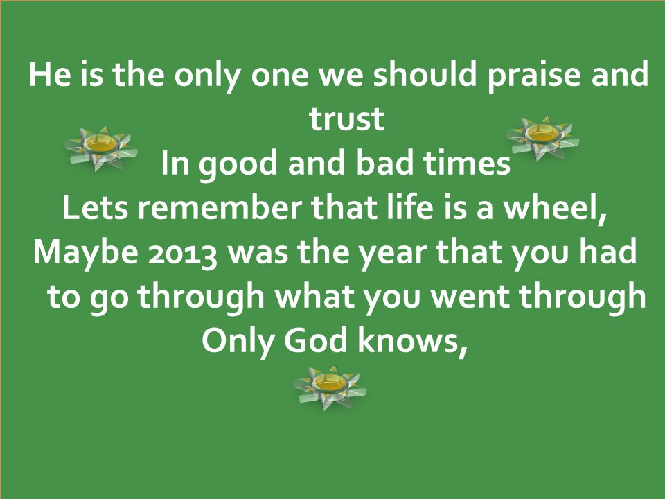 He is the only one we should praise and trust In good and bad times Lets remember that life is a wheel, Maybe 2013 was the year that you had to go through what you went through Only God knows, He is the only one we should praise and trust In good and bad times Lets remember that life is a wheel, Maybe 2013 was the year that you had to go through what you went through Only God knows,