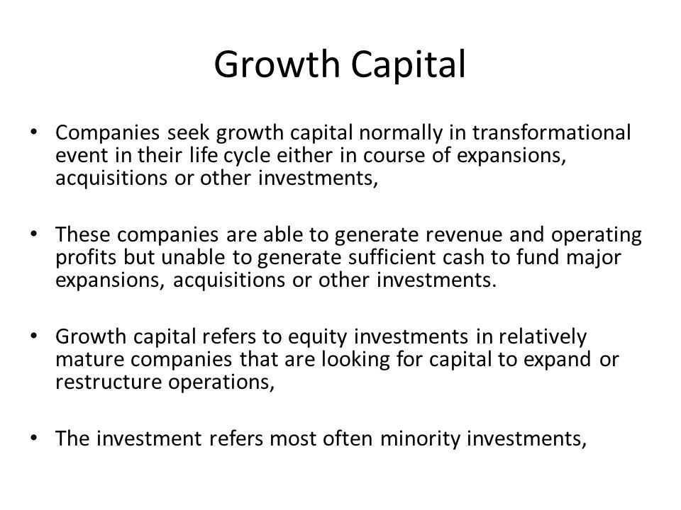 Growth Capital Companies seek growth capital normally in transformational event in their life cycle either in course of expansions, acquisitions or other investments, These companies are able to generate revenue and operating profits but unable to generate sufficient cash to fund major expansions, acquisitions or other investments.