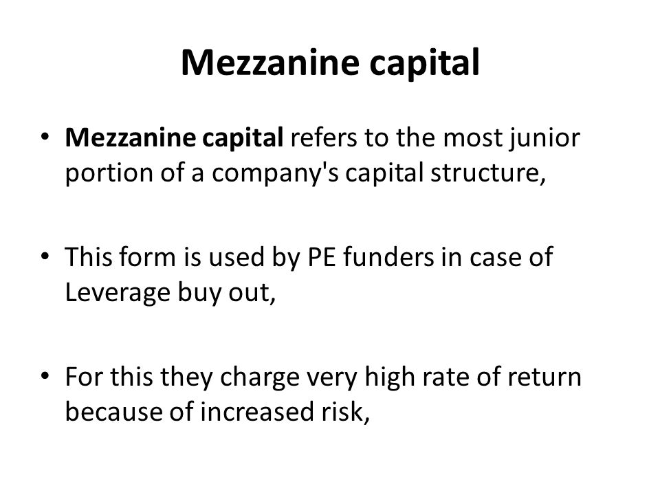 Mezzanine capital Mezzanine capital refers to the most junior portion of a company s capital structure, This form is used by PE funders in case of Leverage buy out, For this they charge very high rate of return because of increased risk,
