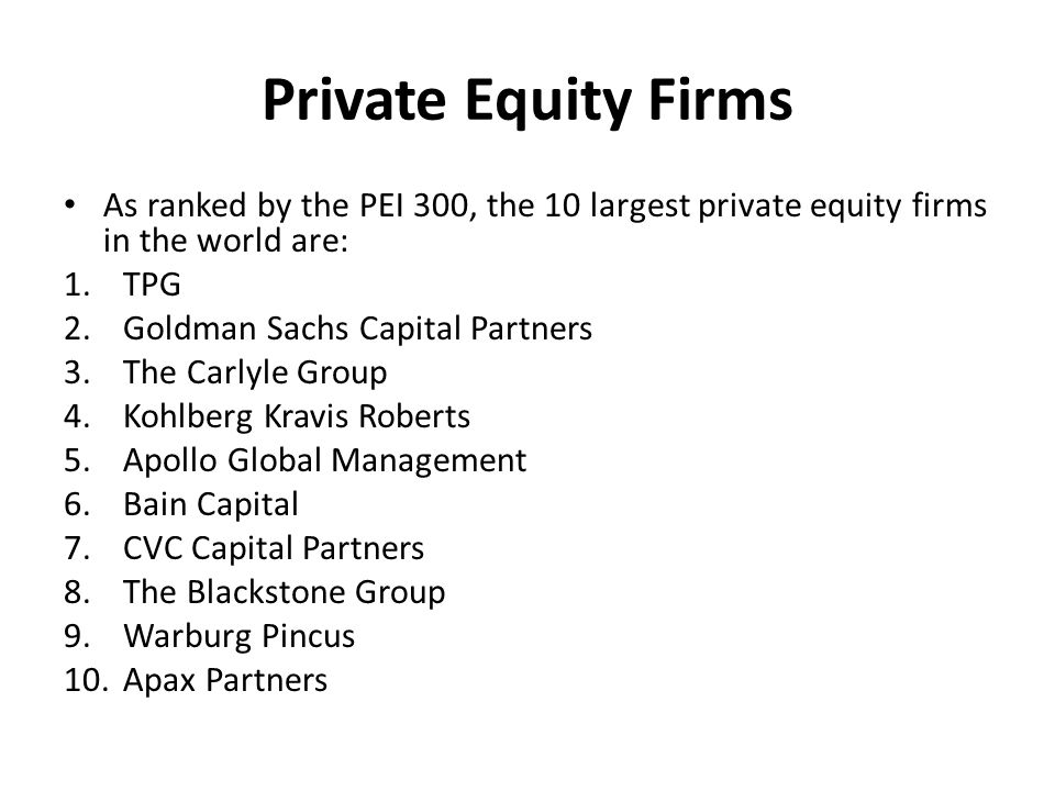 Private Equity Firms As ranked by the PEI 300, the 10 largest private equity firms in the world are: 1.TPG 2.Goldman Sachs Capital Partners 3.The Carlyle Group 4.Kohlberg Kravis Roberts 5.Apollo Global Management 6.Bain Capital 7.CVC Capital Partners 8.The Blackstone Group 9.Warburg Pincus 10.Apax Partners