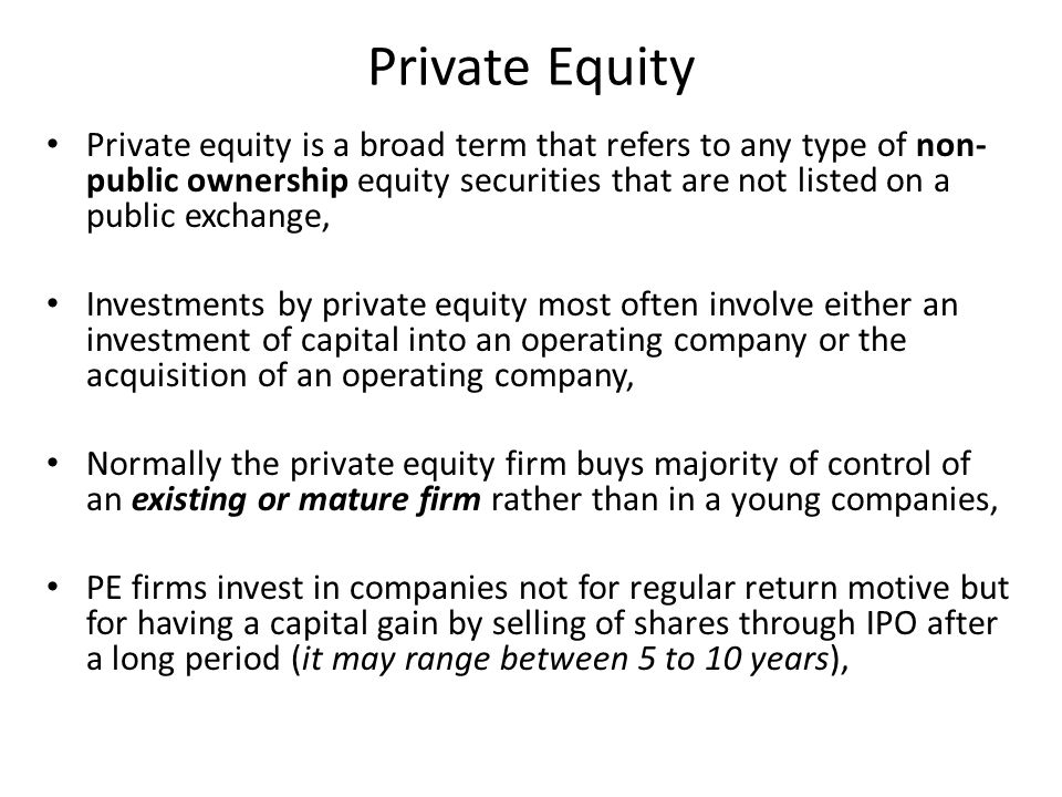 Private equity is a broad term that refers to any type of non- public ownership equity securities that are not listed on a public exchange, Investments by private equity most often involve either an investment of capital into an operating company or the acquisition of an operating company, Normally the private equity firm buys majority of control of an existing or mature firm rather than in a young companies, PE firms invest in companies not for regular return motive but for having a capital gain by selling of shares through IPO after a long period (it may range between 5 to 10 years),