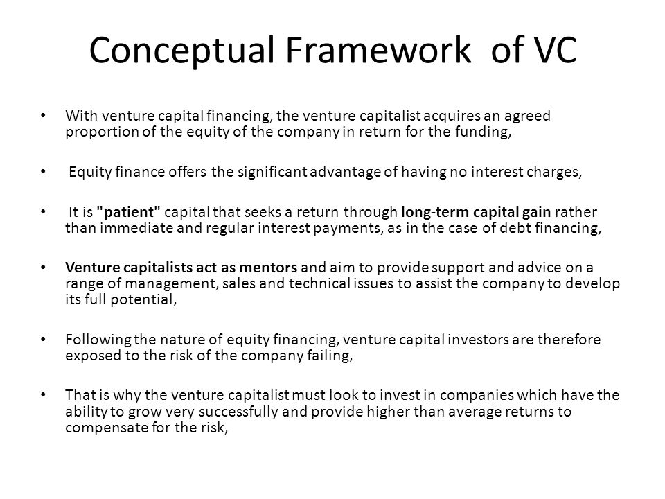 Conceptual Framework of VC With venture capital financing, the venture capitalist acquires an agreed proportion of the equity of the company in return for the funding, Equity finance offers the significant advantage of having no interest charges, It is patient capital that seeks a return through long-term capital gain rather than immediate and regular interest payments, as in the case of debt financing, Venture capitalists act as mentors and aim to provide support and advice on a range of management, sales and technical issues to assist the company to develop its full potential, Following the nature of equity financing, venture capital investors are therefore exposed to the risk of the company failing, That is why the venture capitalist must look to invest in companies which have the ability to grow very successfully and provide higher than average returns to compensate for the risk,