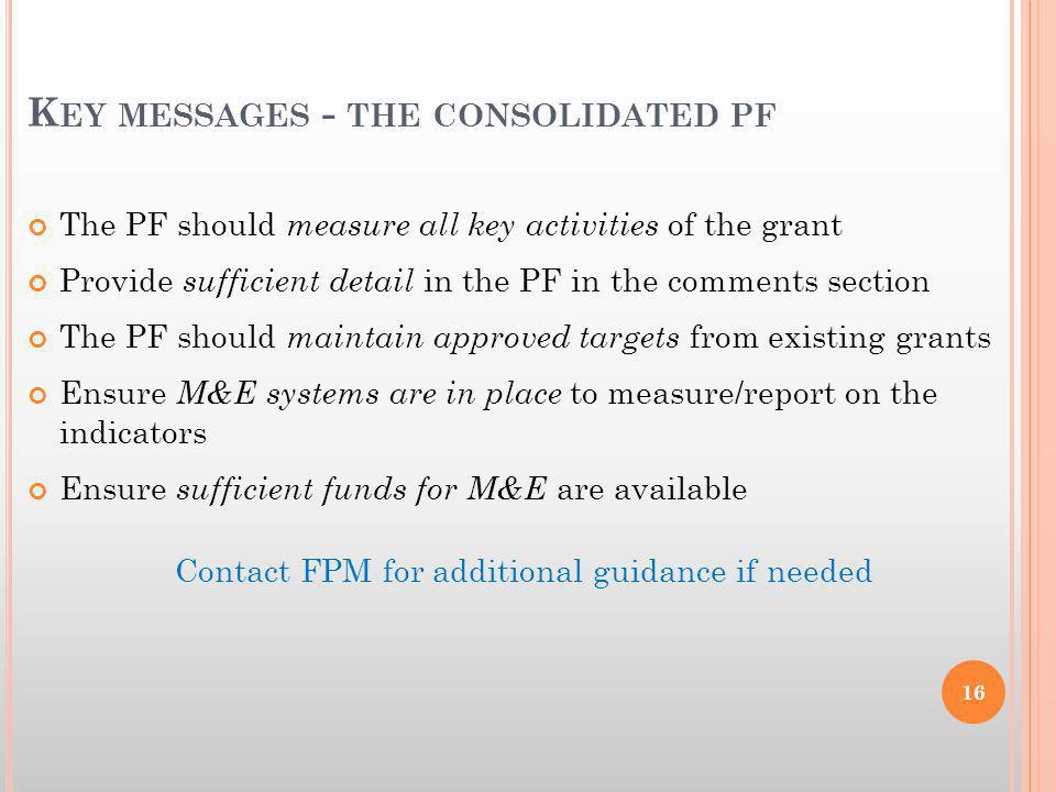 K EY MESSAGES - THE CONSOLIDATED PF The PF should measure all key activities of the grant Provide sufficient detail in the PF in the comments section The PF should maintain approved targets from existing grants Ensure M&E systems are in place to measure/report on the indicators Ensure sufficient funds for M&E are available Contact FPM for additional guidance if needed 16
