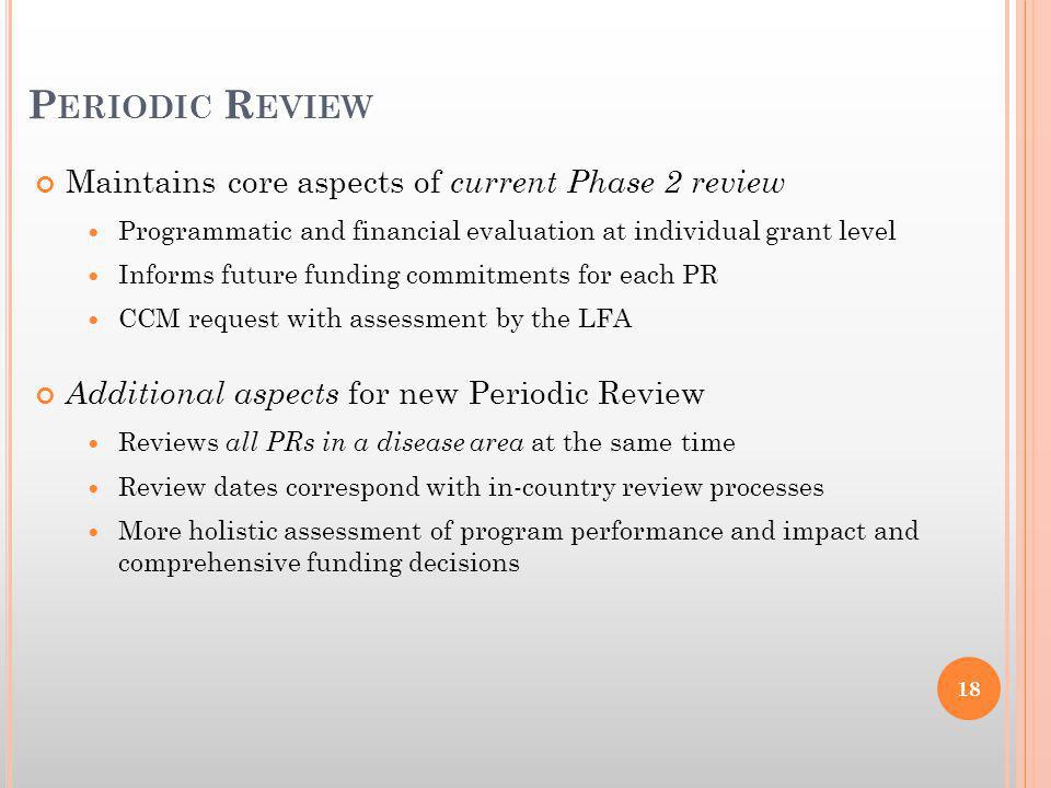 Maintains core aspects of current Phase 2 review Programmatic and financial evaluation at individual grant level Informs future funding commitments for each PR CCM request with assessment by the LFA Additional aspects for new Periodic Review Reviews all PRs in a disease area at the same time Review dates correspond with in-country review processes More holistic assessment of program performance and impact and comprehensive funding decisions P ERIODIC R EVIEW 18
