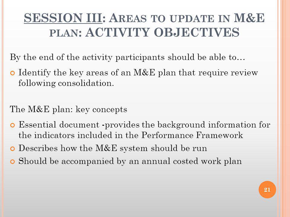 SESSION III: A REAS TO UPDATE IN M&E PLAN : ACTIVITY OBJECTIVES By the end of the activity participants should be able to… Identify the key areas of an M&E plan that require review following consolidation.