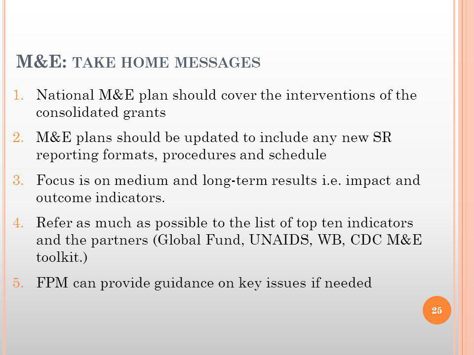 M&E: TAKE HOME MESSAGES 1.National M&E plan should cover the interventions of the consolidated grants 2.M&E plans should be updated to include any new SR reporting formats, procedures and schedule 3.Focus is on medium and long-term results i.e.