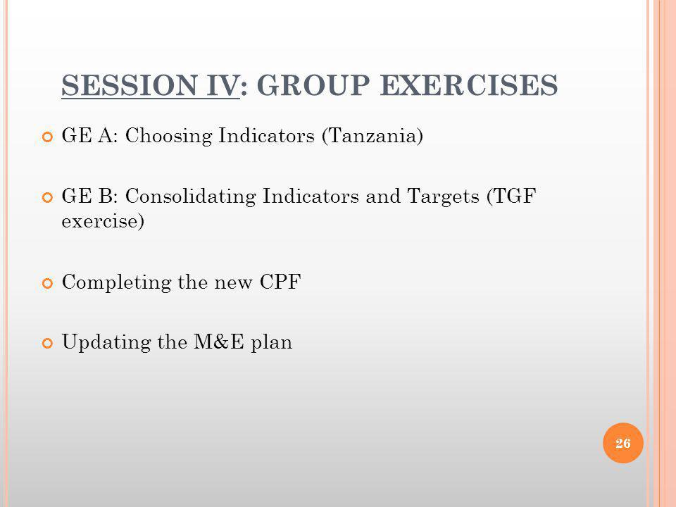 SESSION IV: GROUP EXERCISES GE A: Choosing Indicators (Tanzania) GE B: Consolidating Indicators and Targets (TGF exercise) Completing the new CPF Updating the M&E plan 26
