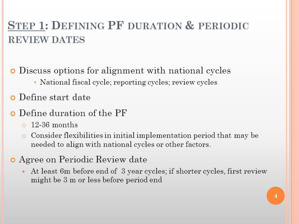 S TEP 1: D EFINING PF DURATION & PERIODIC REVIEW DATES Discuss options for alignment with national cycles National fiscal cycle; reporting cycles; review cycles Define start date Define duration of the PF o months o Consider flexibilities in initial implementation period that may be needed to align with national cycles or other factors.