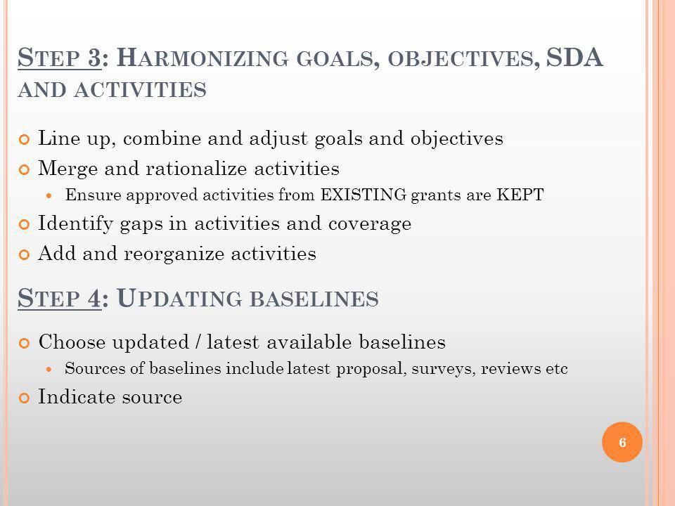 S TEP 3: H ARMONIZING GOALS, OBJECTIVES, SDA AND ACTIVITIES Line up, combine and adjust goals and objectives Merge and rationalize activities Ensure approved activities from EXISTING grants are KEPT Identify gaps in activities and coverage Add and reorganize activities S TEP 4: U PDATING BASELINES Choose updated / latest available baselines Sources of baselines include latest proposal, surveys, reviews etc Indicate source 6