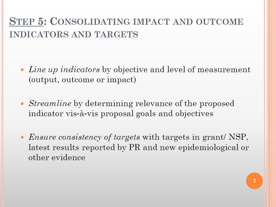 S TEP 5: C ONSOLIDATING IMPACT AND OUTCOME INDICATORS AND TARGETS Line up indicators by objective and level of measurement (output, outcome or impact) Streamline by determining relevance of the proposed indicator vis-à-vis proposal goals and objectives Ensure consistency of targets with targets in grant/ NSP, latest results reported by PR and new epidemiological or other evidence 7