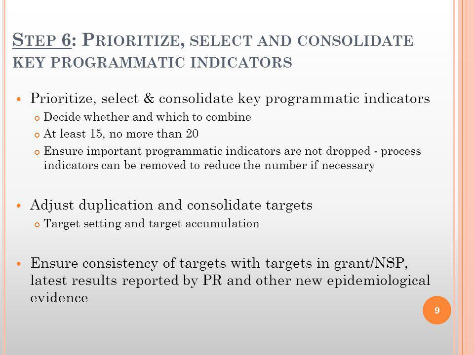S TEP 6: P RIORITIZE, SELECT AND CONSOLIDATE KEY PROGRAMMATIC INDICATORS Prioritize, select & consolidate key programmatic indicators Decide whether and which to combine At least 15, no more than 20 Ensure important programmatic indicators are not dropped - process indicators can be removed to reduce the number if necessary Adjust duplication and consolidate targets Target setting and target accumulation Ensure consistency of targets with targets in grant/NSP, latest results reported by PR and other new epidemiological evidence 9