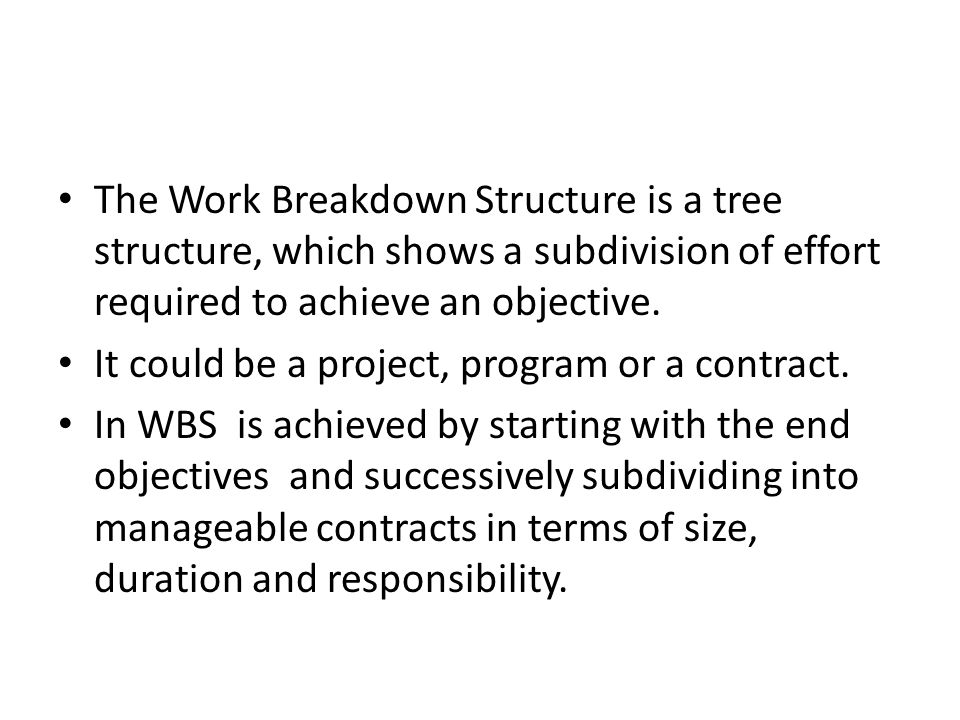 The Work Breakdown Structure is a tree structure, which shows a subdivision of effort required to achieve an objective.
