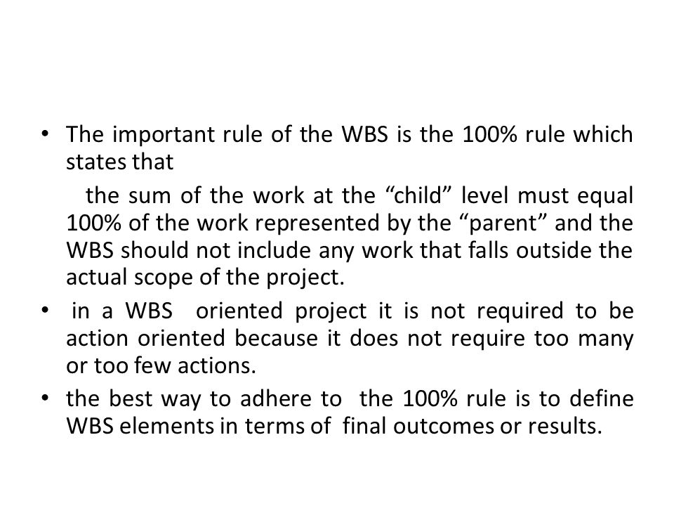 The important rule of the WBS is the 100% rule which states that the sum of the work at the child level must equal 100% of the work represented by the parent and the WBS should not include any work that falls outside the actual scope of the project.