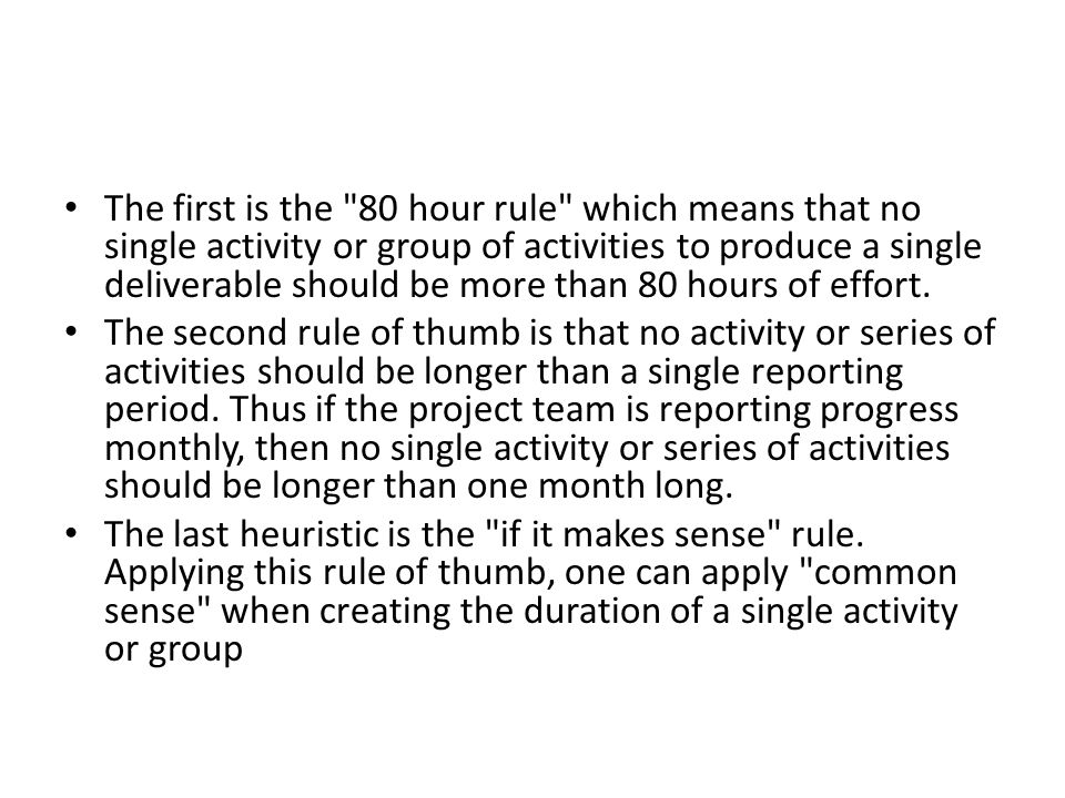 The first is the 80 hour rule which means that no single activity or group of activities to produce a single deliverable should be more than 80 hours of effort.