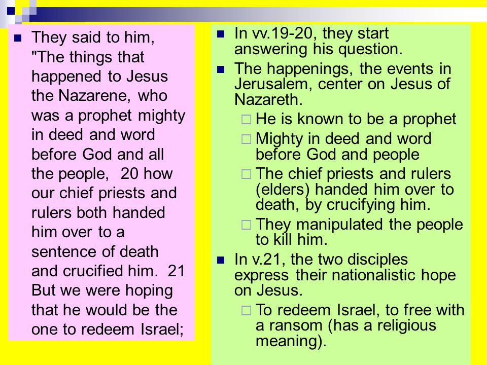 They said to him, The things that happened to Jesus the Nazarene, who was a prophet mighty in deed and word before God and all the people, 20 how our chief priests and rulers both handed him over to a sentence of death and crucified him.