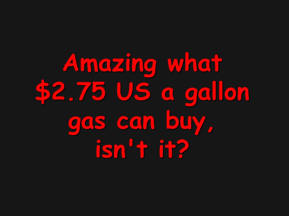 Amazing what $2.75 US a gallon gas can buy, isn t it